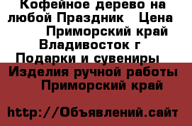 Кофейное дерево на любой Праздник › Цена ­ 600 - Приморский край, Владивосток г. Подарки и сувениры » Изделия ручной работы   . Приморский край